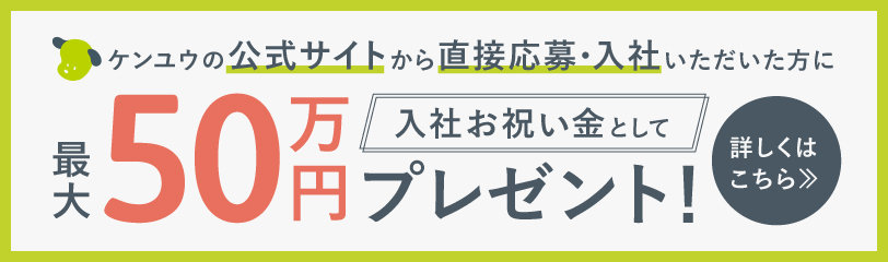 ケンユウの公式サイトから直接応募・入社いただいた方に 入社お祝い金として 最大50万円プレゼント! 詳しくはこちら